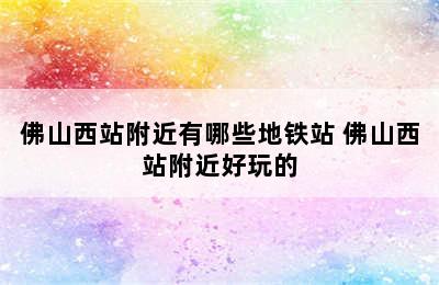 佛山西站附近有哪些地铁站 佛山西站附近好玩的